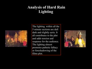 Analysis of Hard Rain Lighting   The lighting  within all the 5 minute sections are dull dark and slightly eerie. It all contributes to the plot and adds tension and suspense for the audience. The lighting almost promotes pathetic fallacy or foreshadowing of the films plot. 