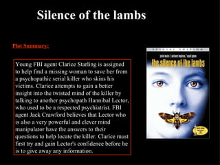 Silence of the lambs Plot Summary: Young FBI agent Clarice Starling is assigned to help find a missing woman to save her from a psychopathic serial killer who skins his victims. Clarice attempts to gain a better insight into the twisted mind of the killer by talking to another psychopath Hannibal Lector, who used to be a respected psychiatrist. FBI agent Jack Crawford believes that Lector who is also a very powerful and clever mind manipulator have the answers to their questions to help locate the killer. Clarice must first try and gain Lector's confidence before he is to give away any information.  