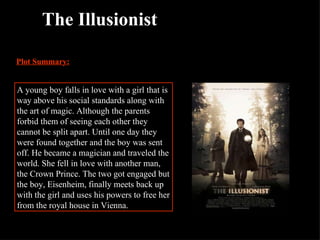 The Illusionist Plot Summary: A young boy falls in love with a girl that is way above his social standards along with the art of magic. Although the parents forbid them of seeing each other they cannot be split apart. Until one day they were found together and the boy was sent off. He became a magician and traveled the world. She fell in love with another man, the Crown Prince. The two got engaged but the boy, Eisenheim, finally meets back up with the girl and uses his powers to free her from the royal house in Vienna. 
