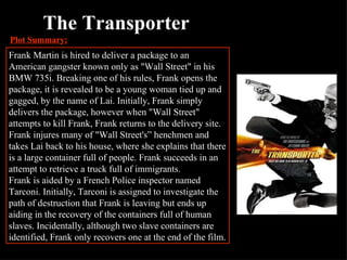 The Transporter Plot Summary: Frank Martin is hired to deliver a package to an American gangster known only as "Wall Street" in his BMW 735i. Breaking one of his rules, Frank opens the package, it is revealed to be a young woman tied up and gagged, by the name of Lai. Initially, Frank simply delivers the package, however when "Wall Street" attempts to kill Frank, Frank returns to the delivery site. Frank injures many of "Wall Street's” henchmen and takes Lai back to his house, where she explains that there is a large container full of people. Frank succeeds in an attempt to retrieve a truck full of immigrants. Frank is aided by a French Police inspector named Tarconi. Initially, Tarconi is assigned to investigate the path of destruction that Frank is leaving but ends up aiding in the recovery of the containers full of human slaves. Incidentally, although two slave containers are identified, Frank only recovers one at the end of the film. 