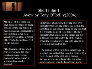 Short Film 1:  Avow by Tony O’Reilly(2004) The plot of this film;  is a four minute confession made for and sent to the police. It becomes easier to understand the short film when you visualize yourself as a police officer who has just received this in the post.  The locations of this short film are varied a lot. The locations range from a bedroom ‘with a view’, a woodland area and a stairwell.  In terms of characters, there are only two characters that you are able to see within the short film as the films is based on the fact that it is from the point of view killer. The two characters that appear on the screen are the killer and the girlfriend/wife of the victim. When the two characters are both viewed on screen in black and white.  The editing of this short film is fairly quick in which the shots differ from the room with a view, the rest of the plot and a written narrator in which explains what the killer is about to do and what he has already done. 