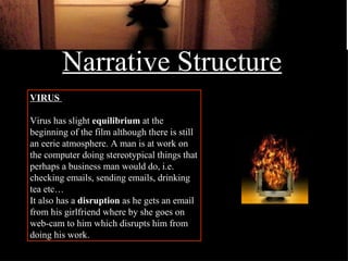 Narrative Structure VIRUS   Virus has slight  equilibrium  at the beginning of the film although there is still an eerie atmosphere. A man is at work on the computer doing stereotypical things that perhaps a business man would do, i.e. checking emails, sending emails, drinking tea etc… It also has a  disruption  as he gets an email from his girlfriend where by she goes on web-cam to him which disrupts him from doing his work. 
