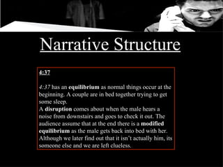 Narrative Structure 4:37 4:37  has an  equilibrium  as normal things occur at the beginning. A couple are in bed together trying to get some sleep. A  disruption  comes about when the male hears a noise from downstairs and goes to check it out. The audience assume that at the end there is a  modified equilibrium  as the male gets back into bed with her. Although we later find out that it isn’t actually him, its someone else and we are left clueless. 