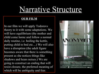 Narrative Structure OUR FILM In our film we will apply Todorovs theory to it with some adaptations. We will have equilibrium (the mother and child come home and follow a normal daily routine, i.e. boiling the kettle, putting child to bed etc…) We will also have a disruption (the adult figure becomes aware that there is something present as she notices things like shadows and hears noises.) We are going to construct an ending that will resist closure, the preferred meaning of which will be ambiguity and fear.   