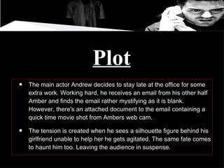 Plot The main actor Andrew decides to stay late at the office for some extra work. Working hard, he receives an email from his other half Amber and finds the email rather mystifying as it is blank. However, there's an attached document to the email containing a quick time movie shot from Ambers web cam.  The tension is created when he sees a silhouette figure behind his girlfriend unable to help her he gets agitated. The same fate comes to haunt him too. Leaving the audience in suspense.  