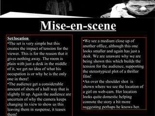 Mise-en-scene Set/location  The set is very simple but this creates the impact of tension for the viewer. This is for the reason that it gives nothing away. The room is plain with just a desk in the middle of it, we get no idea of what his occupation is or why he is the only one in there!  The audience get a considerable amount of shots of a hall way that is slightly lit up. Again the audience are uncertain of why the camera keeps changing its view to show us this leaving them in suspense, it teases them! We see a medium close up of another office, although this one looks smaller and again has just a desk. We are unaware why we are being shown this which builds the tension for the audience, supporting the stereotypical plot of a thriller film! An over the shoulder shot  is shown where we see the location of a girl on web-cam. Her location looks quite domestic helping connote the story a bit more suggesting perhaps he knows her.  