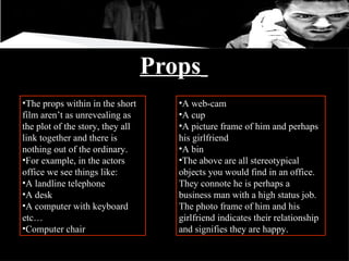 Props   The props within in the short film aren’t as unrevealing as the plot of the story, they all link together and there is nothing out of the ordinary.  For example, in the actors office we see things like: A landline telephone A desk  A computer with keyboard etc… Computer chair  A web-cam  A cup A picture frame of him and perhaps his girlfriend  A bin  The above are all stereotypical objects you would find in an office. They connote he is perhaps a business man with a high status job. The photo frame of him and his girlfriend indicates their relationship and signifies they are happy. 