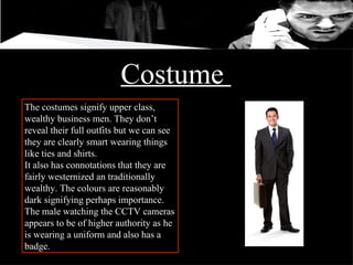 Costume  The costumes signify upper class, wealthy business men. They don’t reveal their full outfits but we can see they are clearly smart wearing things like ties and shirts.  It also has connotations that they are fairly westernized an traditionally wealthy. The colours are reasonably dark signifying perhaps importance.  The male watching the CCTV cameras appears to be of higher authority as he is wearing a uniform and also has a badge.  