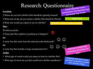 Research :  Questionnaire Location: Where do you feel a thriller film should be typically located? What time of day do you reckon a thriller film should be filmed? What sets would you expect to see in a thriller? Plot: Would you prefer A linear plot that explains everything as it happens? Or A story-line that starts from the end and works backwards? Or A story line that includes a huge unexpected twist? Audio: What type of sound would you expect to hear in a thriller film? What type of music do you feel would suit a thriller soundtrack ? Small deserted town/ somewhere remote/dark and enclosed/ big house Night time Woods/ forest/ houses/ streets Silence/ screaming/ footsteps/ knocking on door. Classical/ soft/ slow/ tense/ dramatic/ increasing in speed and volume/ creepy. 