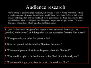 Audience research When trying to gain audience feedback, we decided to that it would be helpful to take a random sample of people in which we would show them three different individual images of film posters and we would ask them questions on all three individually. This would help us when creating our own film poster to promote our production. These are the series of questions which we asked our focus group. 1.  (We flashed each images of the poster at least once and then asked the question) Write down 2 or 3 things that you can remember from the film poster?  2. What genre do you think this poster is for? 3. How can you tell this is a thriller film from the poster? 4. What would you conclude from the poster about the film itself? 5. Why would people be inclined to watch this film? (if not then why not?) 6. What would intrigue you, from the poster, to watch the film ? 