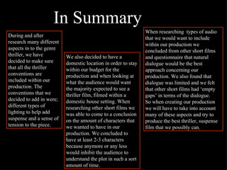 During and after research many different aspects in to the genre thriller, we have decided to make sure that all the thriller conventions are included within our production. The conventions that we decided to add in were; different types of lighting to help add suspense and a sense of tension to the piece. We also decided to have a domestic location in order to stay within our budget for the production and when looking at what the audience would want the majority expected to see a thriller film, filmed within a domestic house setting. When researching other short films we was able to come to a conclusion on the amount of characters that we wanted to have in our production. We concluded to have at least 2-3 characters because anymore or any less would inhibit the audience to understand the plot in such a sort amount of time.   When researching  types of audio that we would want to include within our production we concluded from other short films and questionnaire that natural dialogue would be the best approach concerning our production. We also found that dialogue was limited and we felt that other short films had ‘empty gaps’ in terms of the dialogue. So when creating our production we will have to take into account many of these aspects and try to produce the best thriller, suspense film that we possibly can.   In Summary 