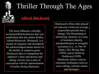 Thriller Through The Ages The most influence, critically acclaimed British director that was established after the earlier thriller, Alfred Hitchcock. Hitchcock, is a master of suspense and considered the acknowledged auteur master of the thriller or suspense genre. Hitchcock likes to manipulate his audience’s fears and desires and taking viewers into a state of association with the representation of reality facing characters. Alfred Hitchcock : Hitchcock's films often placed an innocent victim (an average, responsible person) into a strange, life-threatening or terrorizing situation, in a case of mistaken identity, misidentification or wrongful accusation (i.e., in The 39 Steps.) The Wrong Man (1956), and in North by Northwest (1959). Hitchcock utilizes various cinematic techniques such as; cross cutting, extreme zooms and montages. 