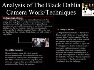 Analysis of The Black Dahlia Camera Work/Techniques The beginning 5 minutes: The beginning of the film has many different types of shots ranging from long shots of a locker room to extreme close of the facial expressions of a key character. A lot of special fading techniques are use to cut from one scene to another, for example; a fade between the two characters faces from one character to another, another is when the character ‘Bucky’ is hit on the head and the effect to fade out is the film is faded away with a ripple of water effect. The middle 5 minutes: Most of the shots within this clip is over the shoulder shots to make the audience become more involved in the film and make them feel part of the film. Other shots that are used are long shots, mid shots and a range of close ups. All these add to the realisations of the film for the audience.  The ending of the film: At the penultimate moments of the film it is highly edited with the use of special effects such as; fading's and cross cutting. The use of flashbacks are also used to show a part of the plot that is the missing piece of the puzzle that allows the audience to figure out what happened so that the plot makes sense this is also used in conjunction with the sound as a voiceover is explaining what happened and explains the missing piece to the plot. The composition of the shots during the end of the film allows the audience to see the importance of the characters and the ‘good guys’ from the ‘bad guys’. 