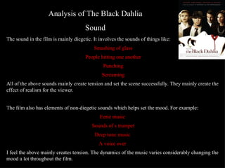 Analysis of The Black Dahlia Sound The sound in the film is mainly diegetic. It involves the sounds of things like: Smashing of glass People hitting one another Punching Screaming All of the above sounds mainly create tension and set the scene successfully. They mainly create the effect of realism for the viewer.  The film also has elements of non-diegetic sounds which helps set the mood. For example: Eerie music  Sounds of s trumpet Deep tone music  A voice over  I feel the above mainly creates tension. The dynamics of the music varies considerably changing the mood a lot throughout the film.  