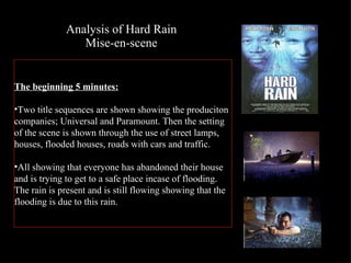 Analysis of Hard Rain Mise-en-scene The beginning 5 minutes: Two title sequences are shown showing the produciton companies; Universal and Paramount. Then the setting of the scene is shown through the use of street lamps, houses, flooded houses, roads with cars and traffic.  All showing that everyone has abandoned their house and is trying to get to a safe place incase of flooding. The rain is present and is still flowing showing that the flooding is due to this rain.  