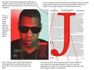 The layout of this double page spread is 50/50 with a
image in a medium close up shot with little text on the
left side of the page spread this is a convention of music
magazines.

There is a quote by Jay-Z himself which is him giving a speech for people
to take into their own lives and the image also applies to this as the
image has represents the light and the darker side of his life.

There is a
red effect
on the
image
which
applies to
the house
style of Q
magazine
which is
red and
white.

There is picture credit in the bottom left corner
of the page these normally say who took the
photo who is in the photo and the date it was
taken.

The article has starts with a drop cap which is red this makes the
article stand out and people will want to read it as it will look
appealing to the reader. The red font also applies to the house style
of the magazine which is red and white.

 