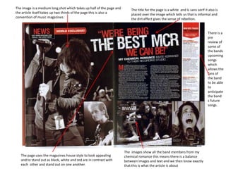 The image is a medium long shot which takes up half of the page and
the article itself takes up two thirds of the page this is also a
convention of music magazines.

The title for the page is a white and is sans serif it also is
placed over the image which tells us that is informal and
the dirt effect gives the sense of rebellion.

There is a
pre
review of
some of
the bands
upcoming
songs
which
allows the
fans of
the band
to be able
to
anticipate
the band
s future
songs.

The page uses the magazines house style to look appealing
and to stand out as black, white and red are in contrast with
each other and stand out on one another.

The images show all the band members from my
chemical romance this means there is a balance
between images and text and we then know exactly
that this is what the article is about

 
