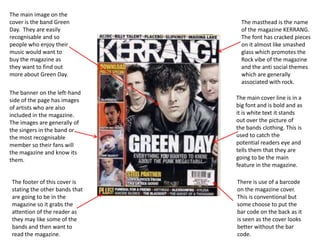 The main image on the
cover is the band Green
Day. They are easily
recognisable and so
people who enjoy their
music would want to
buy the magazine as
they want to find out
more about Green Day.

The banner on the left-hand
side of the page has images
of artists who are also
included in the magazine.
The images are generally of
the singers in the band or
the most recognisable
member so their fans will
the magazine and know its
them.

The footer of this cover is
stating the other bands that
are going to be in the
magazine so it grabs the
attention of the reader as
they may like some of the
bands and then want to
read the magazine.

The masthead is the name
of the magazine KERRANG.
The font has cracked pieces
on it almost like smashed
glass which promotes the
Rock vibe of the magazine
and the anti social themes
which are generally
associated with rock.
The main cover line is in a
big font and is bold and as
it is white text it stands
out over the picture of
the bands clothing. This is
used to catch the
potential readers eye and
tells them that they are
going to be the main
feature in the magazine.
There is use of a barcode
on the magazine cover.
This is conventional but
some choose to put the
bar code on the back as it
is seen as the cover looks
better without the bar
code.

 