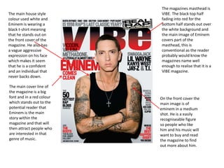 The main house style
colour used white and
Eminem is wearing a
black t-shirt meaning
that he stands out on
the front cover of the
magazine. He also has
a vague aggressive
expression on his face
which makes it seem
that he is a confident
and an individual that
never backs down.
The main cover line of
the magazine is a big
font and in a red colour
which stands out to the
potential reader that
Eminem is the main
story within the
magazine and that will
then attract people who
are interested in that
genre of music.

The magazines masthead is
VIBE. The black top half
fading into red for the
bottom half stands out over
the white background and
the main image of Eminem
covers part of the
masthead, this is
conventional as the reader
probably would know the
magazines name well
enough to realise that it is a
VIBE magazine.

On the front cover the
main image is of
eminem in a medium
shot. He is a easily
recogniseable figure
so people who like
him and his music will
want to buy and read
the magazine to find
out more about him.

 