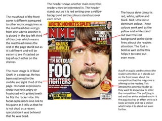 The masthead of the front
cover is different compared
to other music magazines as
the masthead does not go
from one side to another it
is placed in the top left third
of the cover which means
the masthead makes the
rest of the page stand out as
it is different and will be
easier to see if stacked on
top of each other on the
shelves.
The main image is of Dave
Grohl in a close up. He has
been sectioned in the
middle and right third of the
page. His facial expressions
show that he is angry or
frustrated with gritted teeth
he fits the rocker vibe. His
facial expressions also link to
his quote as I tells us that he
is not dead as a recent
speculation it was believed
that he was dead.

The header shows another main story that
readers may be interested in. The header
stands out as it is red writing over a yellow
background so the colours stand out over
each other

The house style colour is
red, white, yellow and
black. Red is the most
dominant colour. These
colours work well as the
yellow and white stand
out over the red
background so the cover
lines attract the readers
attention. The font is
bold as well so the this
helps it to stand out
even more.

A puff or pug is used to attract the
readers attention as it stands out
on the front cover about the
competition that the magazine is
offering to the readers. This
attracts the potential reader as
they want to know how to enter
the competition. The puff/pug is
red and has white and red text in it
the pug also has an effect on it so it
looks wrinkled and like a sticker
which helps it to stand out even
further.

 