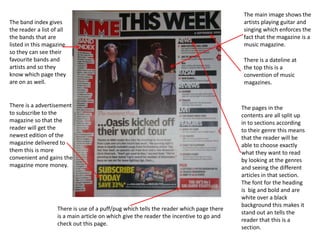 The band index gives
the reader a list of all
the bands that are
listed in this magazine
so they can see their
favourite bands and
artists and so they
know which page they
are on as well.

There is a advertisement
to subscribe to the
magazine so that the
reader will get the
newest edition of the
magazine delivered to
them this is more
convenient and gains the
magazine more money.

There is use of a puff/pug which tells the reader which page there
is a main article on which give the reader the incentive to go and
check out this page.

The main image shows the
artists playing guitar and
singing which enforces the
fact that the magazine is a
music magazine.
There is a dateline at
the top this is a
convention of music
magazines.

The pages in the
contents are all split up
in to sections according
to their genre this means
that the reader will be
able to choose exactly
what they want to read
by looking at the genres
and seeing the different
articles in that section.
The font for the heading
is big and bold and are
white over a black
background this makes it
stand out an tells the
reader that this is a
section.

 