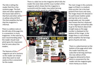 The title is telling the
reader that this is the
contents page. The font
style and colour applies to
the house style which is
that font and either white
or yellow coloured font.
This font amplifies the fact
that the magazine is
informal.
There is a editors note on
the left side of the page this
is a convention in music
magazines. In the note he is
even recommending what
the reader should read
which gives the impression
that he cares about the
readers.
The features of the
magazine are all in sections
so the reader can choose
what they want to read
easily so this is convenient
for the reader.

There is a date line on the magazine which tells the
reader the cover date and the issue number of the
magazine which shows that the magazine is
successful and the reader may collect kerrang
magazines so this would be useful to them.

The main image in this contents
page is of Slash in a medium
close up shot. He is the lead
guitarist from Guns and roses,
the image shows him dressed in
his well known leather jacket
and top hat so he is easily
recognisable and the reader
then knows that he is featured
in the magazine and will be able
to go to the feature about him
straight away as the page
number is displayed at the
bottom of the image. In the
image there is a lot of black
which amplifies the kerrangs
genre of punk and rock.
There is a advertisement at the
bottom of the page which tells
the reader how they can
subscribe to kerrang and have
the new edition of the
magazine delivered to them
which is convenient for the
reader and the magazine gets
more money as a result.

 