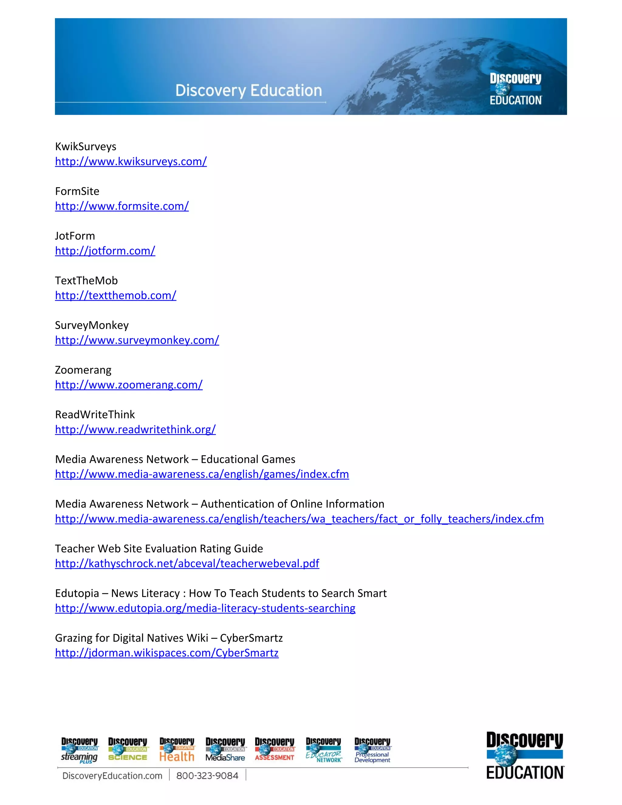 KwikSurveys
http://www.kwiksurveys.com/

FormSite
http://www.formsite.com/

JotForm
http://jotform.com/

TextTheMob
http://textthemob.com/

SurveyMonkey
http://www.surveymonkey.com/

Zoomerang
http://www.zoomerang.com/

ReadWriteThink
http://www.readwritethink.org/

Media Awareness Network – Educational Games
http://www.media-awareness.ca/english/games/index.cfm

Media Awareness Network – Authentication of Online Information
http://www.media-awareness.ca/english/teachers/wa_teachers/fact_or_folly_teachers/index.cfm

Teacher Web Site Evaluation Rating Guide
http://kathyschrock.net/abceval/teacherwebeval.pdf

Edutopia – News Literacy : How To Teach Students to Search Smart
http://www.edutopia.org/media-literacy-students-searching

Grazing for Digital Natives Wiki – CyberSmartz
http://jdorman.wikispaces.com/CyberSmartz
 