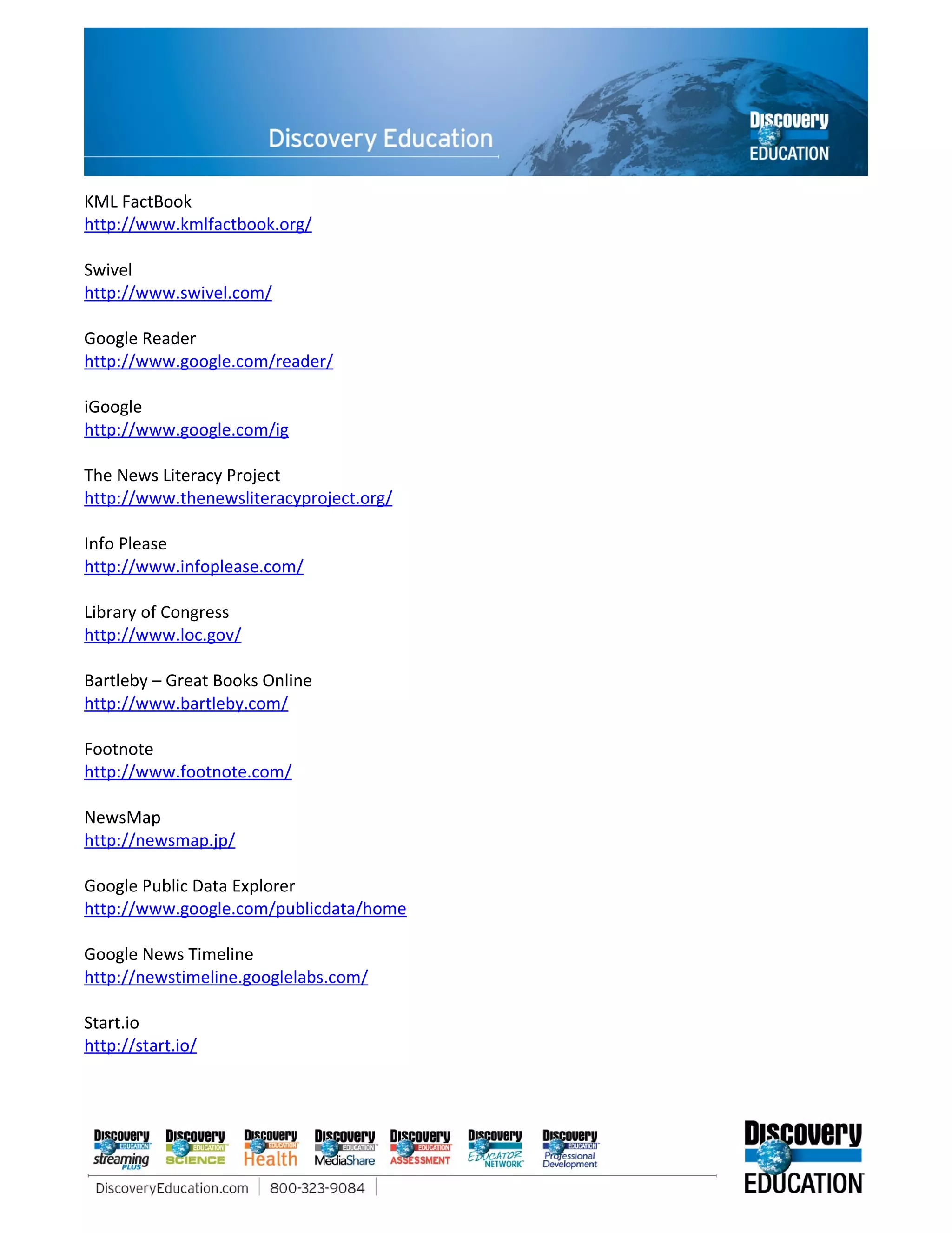 KML FactBook
http://www.kmlfactbook.org/

Swivel
http://www.swivel.com/

Google Reader
http://www.google.com/reader/

iGoogle
http://www.google.com/ig

The News Literacy Project
http://www.thenewsliteracyproject.org/

Info Please
http://www.infoplease.com/

Library of Congress
http://www.loc.gov/

Bartleby – Great Books Online
http://www.bartleby.com/

Footnote
http://www.footnote.com/

NewsMap
http://newsmap.jp/

Google Public Data Explorer
http://www.google.com/publicdata/home

Google News Timeline
http://newstimeline.googlelabs.com/

Start.io
http://start.io/
 