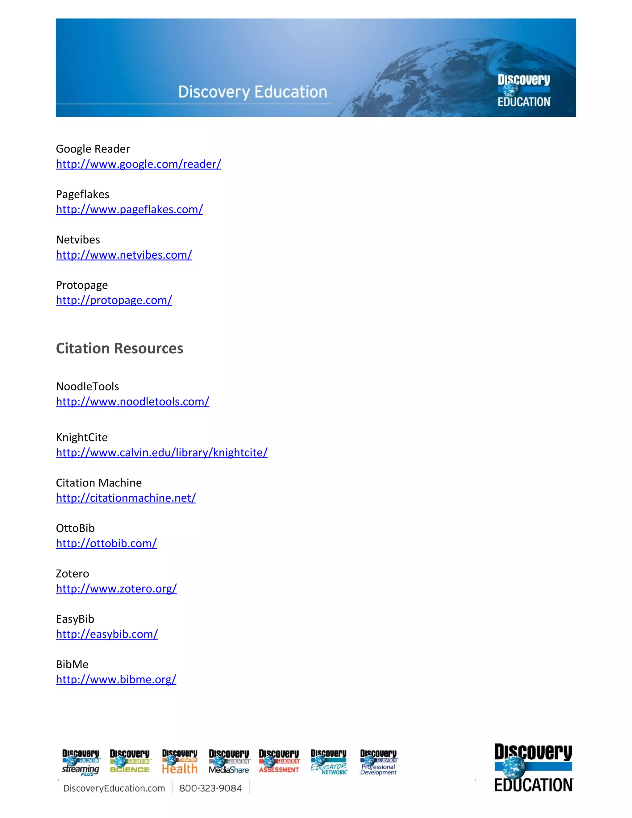Google Reader
http://www.google.com/reader/

Pageflakes
http://www.pageflakes.com/

Netvibes
http://www.netvibes.com/

Protopage
http://protopage.com/


Citation Resources

NoodleTools
http://www.noodletools.com/

KnightCite
http://www.calvin.edu/library/knightcite/

Citation Machine
http://citationmachine.net/

OttoBib
http://ottobib.com/

Zotero
http://www.zotero.org/

EasyBib
http://easybib.com/

BibMe
http://www.bibme.org/
 