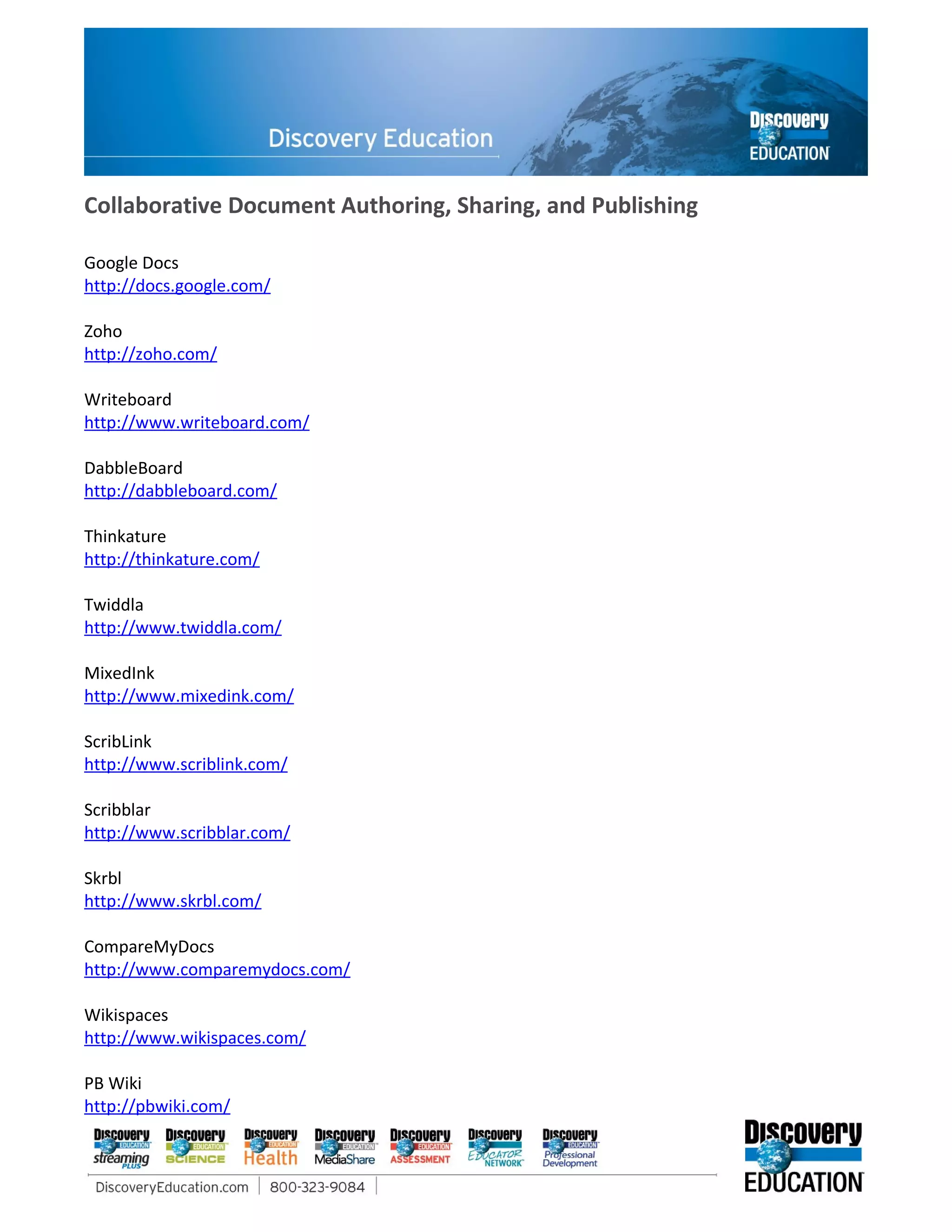 Collaborative Document Authoring, Sharing, and Publishing

Google Docs
http://docs.google.com/

Zoho
http://zoho.com/

Writeboard
http://www.writeboard.com/

DabbleBoard
http://dabbleboard.com/

Thinkature
http://thinkature.com/

Twiddla
http://www.twiddla.com/

MixedInk
http://www.mixedink.com/

ScribLink
http://www.scriblink.com/

Scribblar
http://www.scribblar.com/

Skrbl
http://www.skrbl.com/

CompareMyDocs
http://www.comparemydocs.com/

Wikispaces
http://www.wikispaces.com/

PB Wiki
http://pbwiki.com/
 
