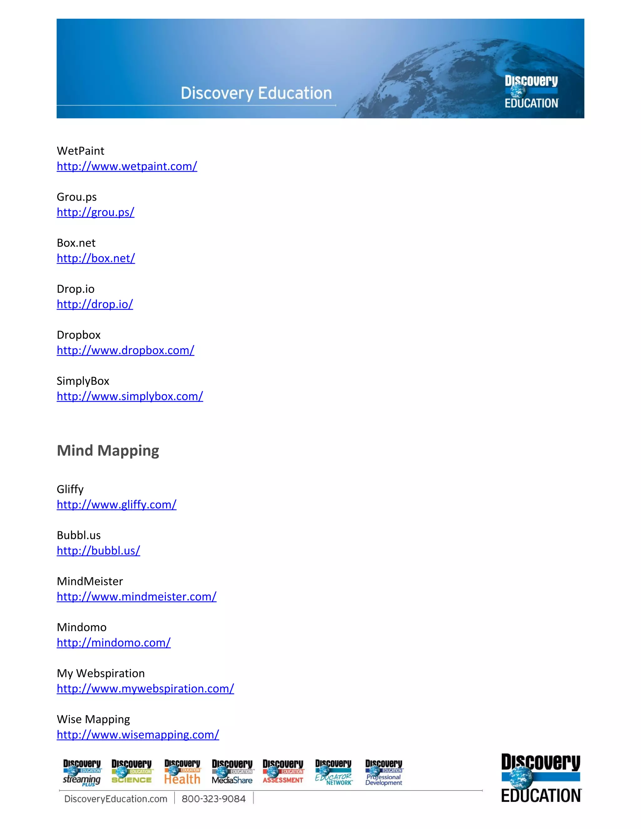 WetPaint
http://www.wetpaint.com/

Grou.ps
http://grou.ps/

Box.net
http://box.net/

Drop.io
http://drop.io/

Dropbox
http://www.dropbox.com/

SimplyBox
http://www.simplybox.com/



Mind Mapping

Gliffy
http://www.gliffy.com/

Bubbl.us
http://bubbl.us/

MindMeister
http://www.mindmeister.com/

Mindomo
http://mindomo.com/

My Webspiration
http://www.mywebspiration.com/

Wise Mapping
http://www.wisemapping.com/
 