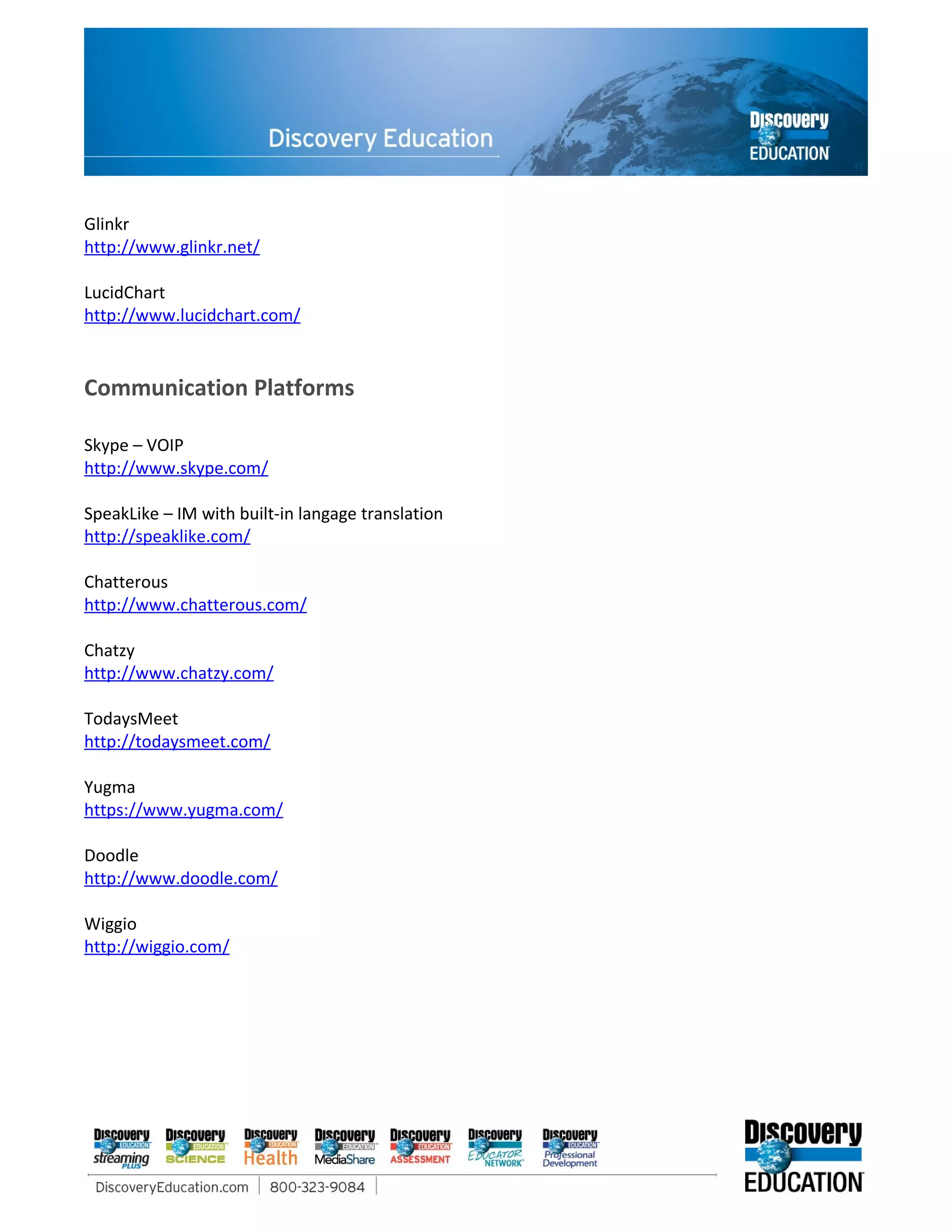 Glinkr
http://www.glinkr.net/

LucidChart
http://www.lucidchart.com/


Communication Platforms

Skype – VOIP
http://www.skype.com/

SpeakLike – IM with built-in langage translation
http://speaklike.com/

Chatterous
http://www.chatterous.com/

Chatzy
http://www.chatzy.com/

TodaysMeet
http://todaysmeet.com/

Yugma
https://www.yugma.com/

Doodle
http://www.doodle.com/

Wiggio
http://wiggio.com/
 