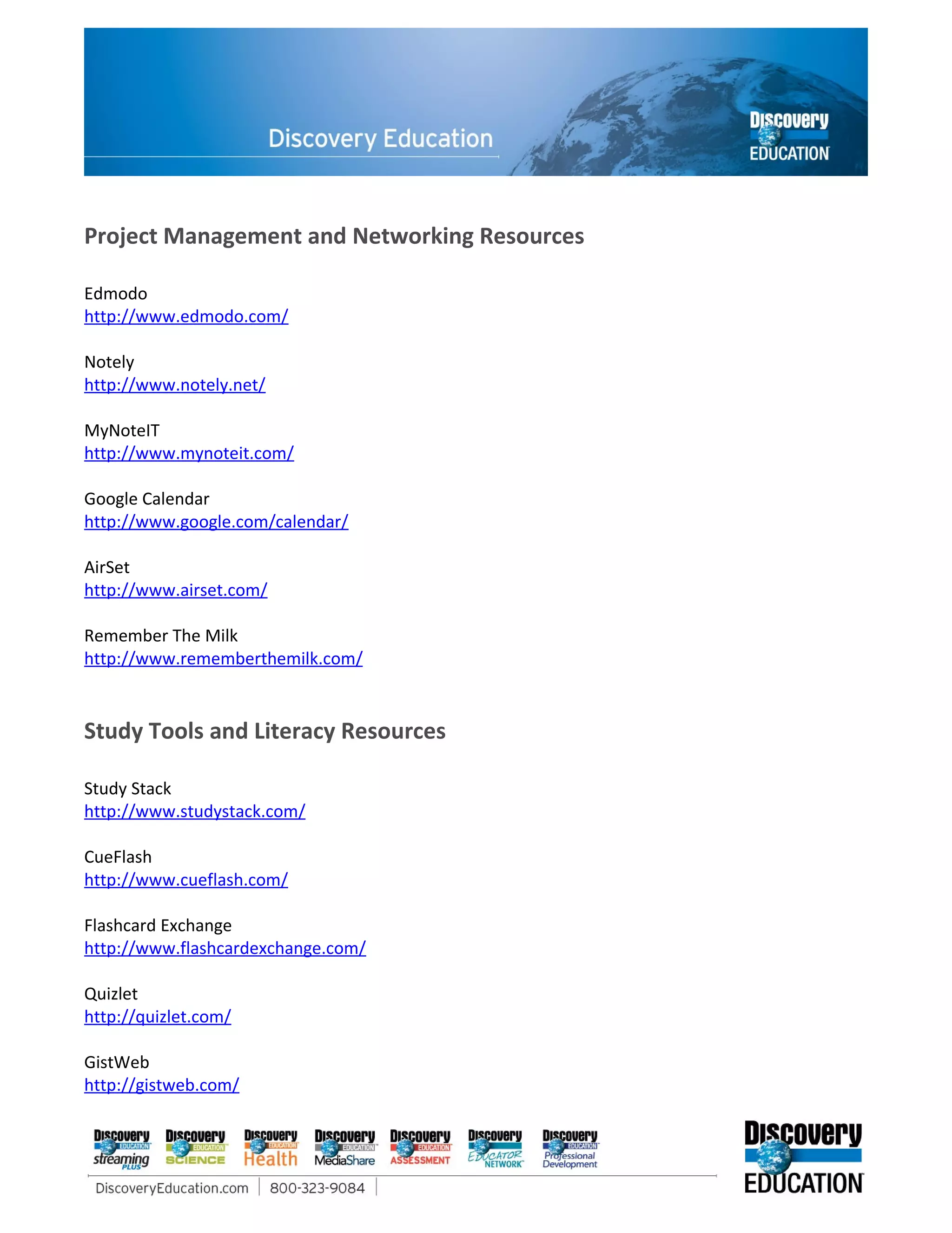Project Management and Networking Resources

Edmodo
http://www.edmodo.com/

Notely
http://www.notely.net/

MyNoteIT
http://www.mynoteit.com/

Google Calendar
http://www.google.com/calendar/

AirSet
http://www.airset.com/

Remember The Milk
http://www.rememberthemilk.com/


Study Tools and Literacy Resources

Study Stack
http://www.studystack.com/

CueFlash
http://www.cueflash.com/

Flashcard Exchange
http://www.flashcardexchange.com/

Quizlet
http://quizlet.com/

GistWeb
http://gistweb.com/
 