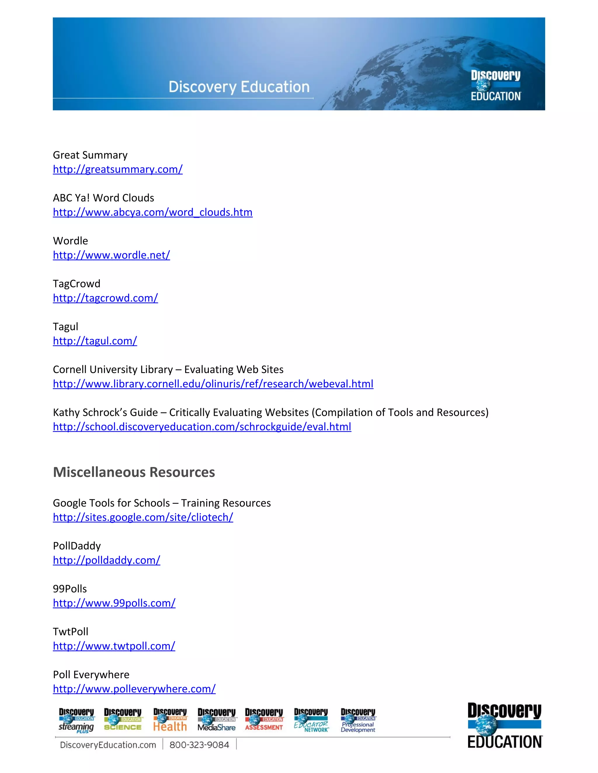 Great Summary
http://greatsummary.com/

ABC Ya! Word Clouds
http://www.abcya.com/word_clouds.htm

Wordle
http://www.wordle.net/

TagCrowd
http://tagcrowd.com/

Tagul
http://tagul.com/

Cornell University Library – Evaluating Web Sites
http://www.library.cornell.edu/olinuris/ref/research/webeval.html

Kathy Schrock’s Guide – Critically Evaluating Websites (Compilation of Tools and Resources)
http://school.discoveryeducation.com/schrockguide/eval.html


Miscellaneous Resources
Google Tools for Schools – Training Resources
http://sites.google.com/site/cliotech/

PollDaddy
http://polldaddy.com/

99Polls
http://www.99polls.com/

TwtPoll
http://www.twtpoll.com/

Poll Everywhere
http://www.polleverywhere.com/
 