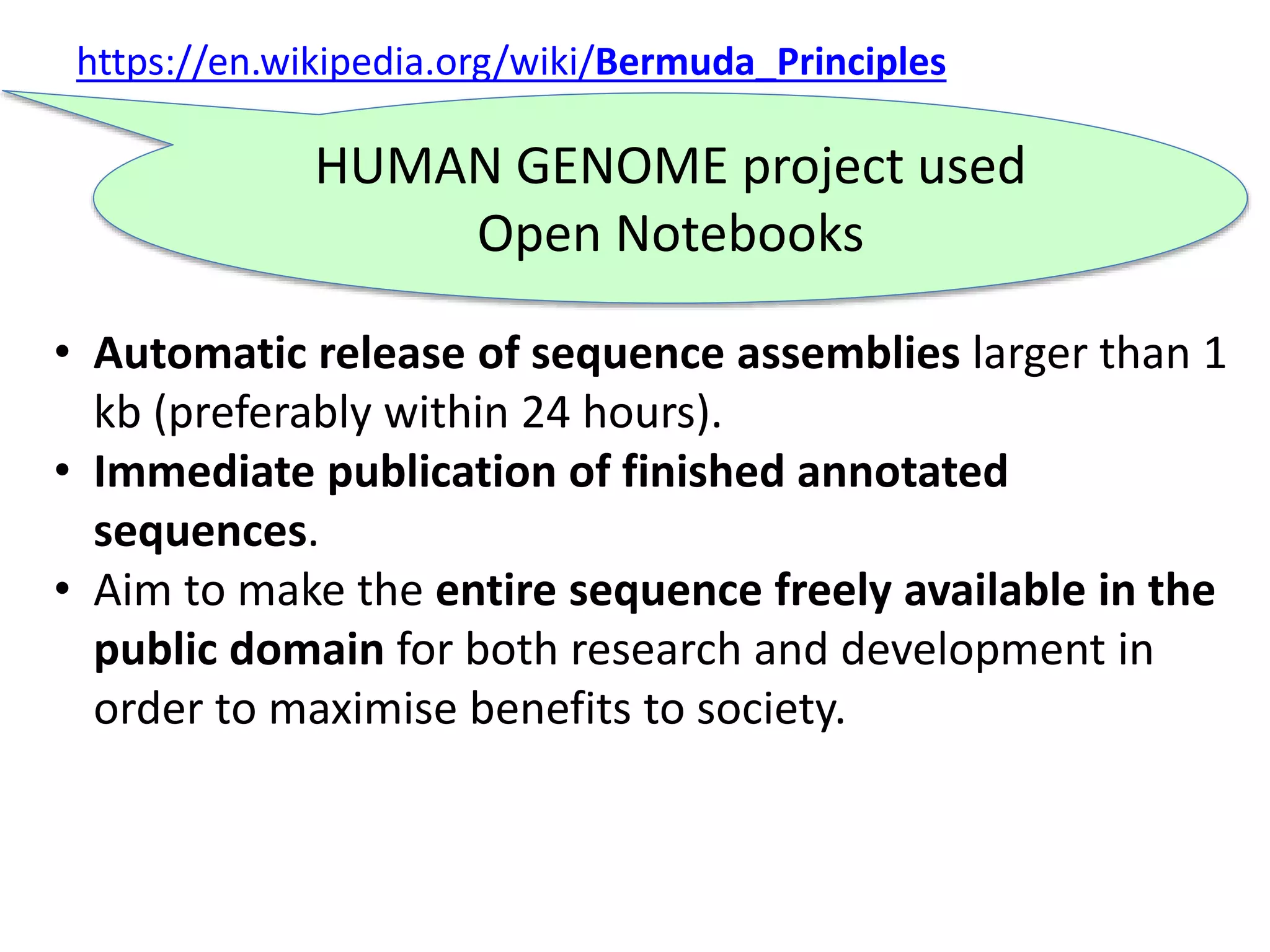 https://en.wikipedia.org/wiki/Bermuda_Principles
• Automatic release of sequence assemblies larger than 1
kb (preferably within 24 hours).
• Immediate publication of finished annotated
sequences.
• Aim to make the entire sequence freely available in the
public domain for both research and development in
order to maximise benefits to society.
HUMAN GENOME project used
Open Notebooks
 