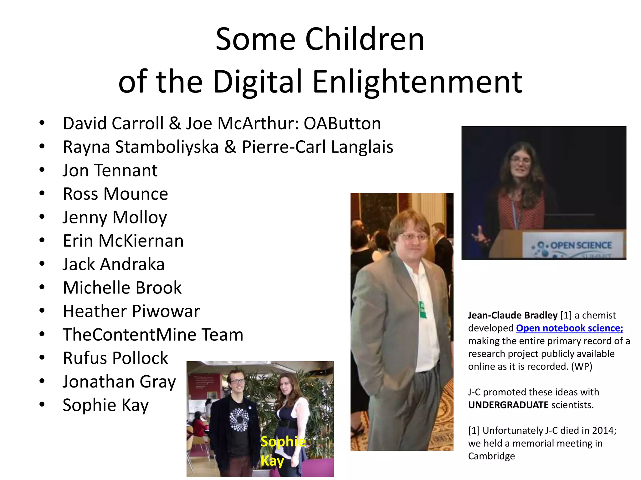 Some Children
of the Digital Enlightenment
• David Carroll & Joe McArthur: OAButton
• Rayna Stamboliyska & Pierre-Carl Langlais
• Jon Tennant
• Ross Mounce
• Jenny Molloy
• Erin McKiernan
• Jack Andraka
• Michelle Brook
• Heather Piwowar
• TheContentMine Team
• Rufus Pollock
• Jonathan Gray
• Sophie Kay
Jean-Claude Bradley [1] a chemist
developed Open notebook science;
making the entire primary record of a
research project publicly available
online as it is recorded. (WP)
J-C promoted these ideas with
UNDERGRADUATE scientists.
[1] Unfortunately J-C died in 2014;
we held a memorial meeting in
Cambridge
Sophie
Kay
 