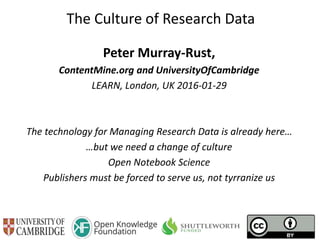 The Culture of Research Data
Peter Murray-Rust,
ContentMine.org and UniversityOfCambridge
LEARN, London, UK 2016-01-29
The technology for Managing Research Data is already here…
…but we need a change of culture
Open Notebook Science
Publishers must be forced to serve us, not control us
 