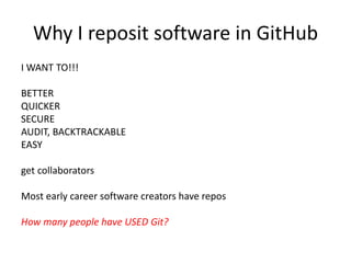 Why I reposit software in GitHub
I WANT TO!!!
BETTER
QUICKER
SECURE
AUDIT
BACKTRACKABLE
EASY
get collaborators
Most early career software creators have repos
How many people have USED Git?
 