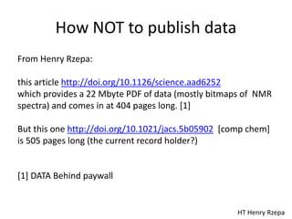How NOT to publish data
HT Henry Rzepa
From Henry Rzepa:
this article http://doi.org/10.1126/science.aad6252
which provides a 22 Mbyte PDF of data (mostly bitmaps of NMR
spectra) and comes in at 404 pages long. [1]
But this one http://doi.org/10.1021/jacs.5b05902 [comp chem]
is 505 pages long (the current record holder?)
[1] DATA Behind paywall
 