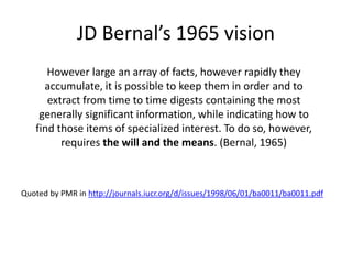 JD Bernal’s 1965 vision
However large an array of facts, however rapidly they
accumulate, it is possible to keep them in order and to
extract from time to time digests containing the most
generally significant information, while indicating how to
find those items of specialized interest. To do so, however,
requires the will and the means. (Bernal, 1965)
Quoted by PMR in http://journals.iucr.org/d/issues/1998/06/01/ba0011/ba0011.pdf
 
