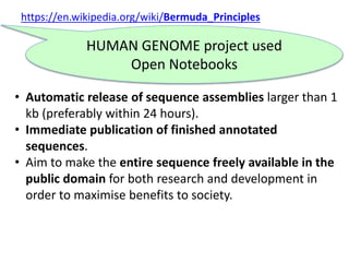 https://en.wikipedia.org/wiki/Bermuda_Principles
• Automatic release of sequence assemblies larger than 1
kb (preferably within 24 hours).
• Immediate publication of finished annotated
sequences.
• Aim to make the entire sequence freely available in the
public domain for both research and development in
order to maximise benefits to society.
HUMAN GENOME project used
Open Notebooks
Without
 