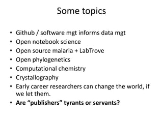 Some topics
• Github / software mgt informs data mgt
• Open notebook science
• Open source malaria + LabTrove
• Open phylogenetics
• Computational chemistry
• Crystallography
• Early career researchers can change the world, if
we support them.
• ContentMining (TDM) as research
• Are “publishers” tyrants or servants?
 