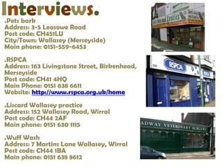 Interviews.
.Pets bark
Address: 3-5 Leasowe Road
Post code: CH451LU
City/Town: Wallasey (Merseyside)
Main phone: 0151-559-6453
.RSPCA
Address: 163 Livingstone Street, Birkenhead,
Merseyside
Post code: CH41 4HQ
Main Phone: 0151 638 6611
Website: http://www.rspca.org.uk/home
.Liscard Wallasey practice
Address: 152 Wallasey Road, Wirral
Post code: CH44 2AF
Main phone: 0151 630 1115
.Wuff Wash
Address: 7 Martins Lane Wallasey, Wirral
Post code: CH44 1BA
Main phone: 0151 638 8612
 