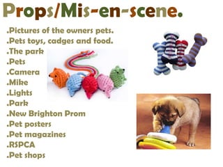 Props/Mis-en-scene.
.Pictures of the owners pets.
.Pets toys, cadges and food.
.The park
.Pets
.Camera
.Mike
.Lights
.Park
.New Brighton Prom
.Pet posters
.Pet magazines
.RSPCA
.Pet shops
 