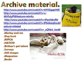 Archive material.
http://www.youtube.com/watch?v=1t7HZgqpH9E
http://www.youtube.com/watch?v=v-
9bYlzJyPI&feature=relmfu
 http://www.youtube.com/watch?v=1FpcfrjkvR0
http://www.youtube.com/watch?v=JFk6kaqltoc&f
eature=related
http://www.youtube.com/watch?v=_oQhk3_7enM
.Marley and me
.Dog trust
.RSPCA
.HATCHI
.Brittan's got talent
.Surveys
.Still images
.Magazines
.Books
 