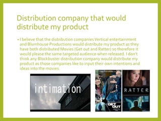 Distribution company that would
distribute my product
• I believe that the distribution companiesVertical entertainment
and Blumhouse Productions would distribute my product as they
have both distributed Movies (Get out and Ratter) so therefore it
would please the same targeted audience when released. I don’t
think any Blockbuster distribution company would distribute my
product as those companies like to input their own intentions and
ideas into the movies.
 