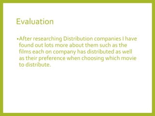 Evaluation
•After researching Distribution companies I have
found out lots more about them such as the
films each on company has distributed as well
as their preference when choosing which movie
to distribute.
 