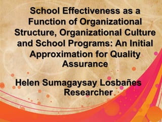 School Effectiveness as a 
Function of Organizational 
Structure, Organizational Culture 
and School Programs: An Initial 
Approximation for Quality 
Assurance 
Helen Sumagaysay Losbañes 
Researcher 
 