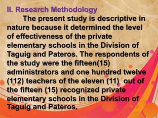 II. Research Methodology 
The present study is descriptive in 
nature because it determined the level 
of effectiveness of the private 
elementary schools in the Division of 
Taguig and Pateros. The respondents of 
the study were the fifteen(15) 
administrators and one hundred twelve 
(112) teachers of the eleven (11) out of 
the fifteen (15) recognized private 
elementary schools in the Division of 
Taguig and Pateros. 
 
