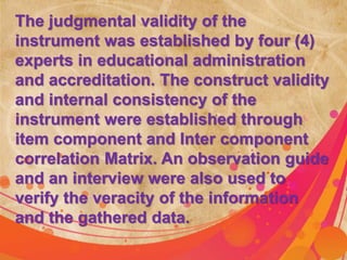 The judgmental validity of the 
instrument was established by four (4) 
experts in educational administration 
and accreditation. The construct validity 
and internal consistency of the 
instrument were established through 
item component and Inter component 
correlation Matrix. An observation guide 
and an interview were also used to 
verify the veracity of the information 
and the gathered data. 
 